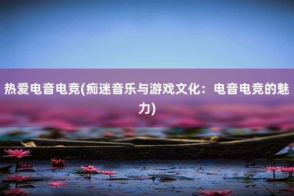 热爱电音电竞(痴迷音乐与游戏文化：电音电竞的魅力)