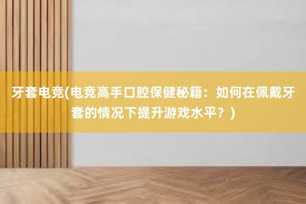 牙套电竞(电竞高手口腔保健秘籍：如何在佩戴牙套的情况下提升游戏水平？)