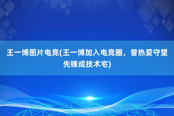 王一博图片电竞(王一博加入电竞圈，曾热爱守望先锋成技术宅)