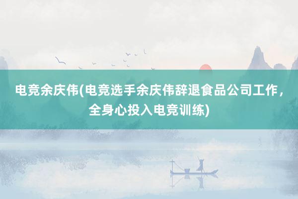 电竞余庆伟(电竞选手余庆伟辞退食品公司工作，全身心投入电竞训练)