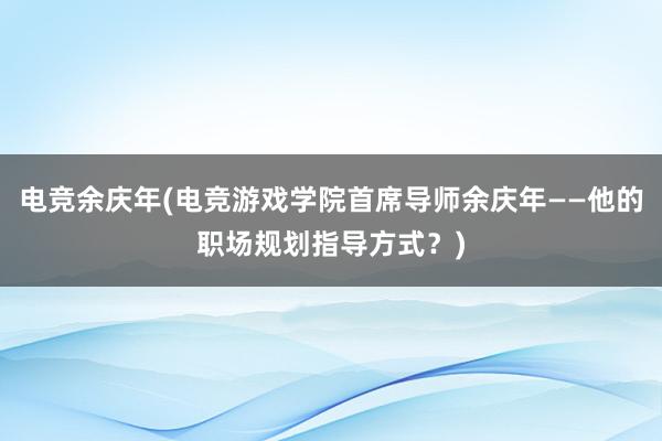 电竞余庆年(电竞游戏学院首席导师余庆年——他的职场规划指导方式？)