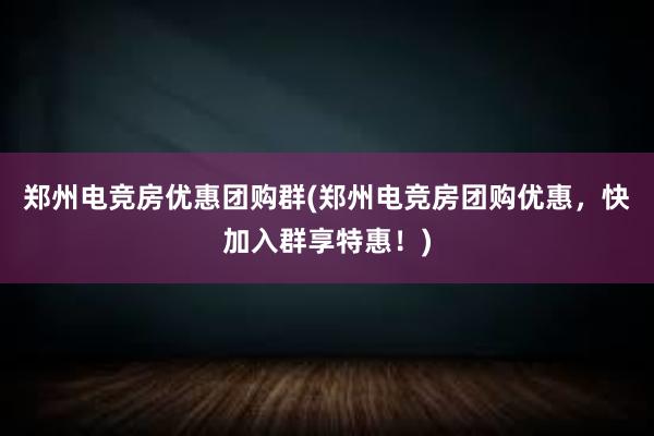 郑州电竞房优惠团购群(郑州电竞房团购优惠，快加入群享特惠！)