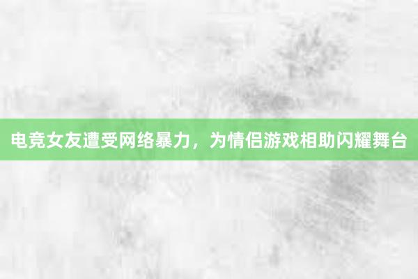 电竞女友遭受网络暴力，为情侣游戏相助闪耀舞台