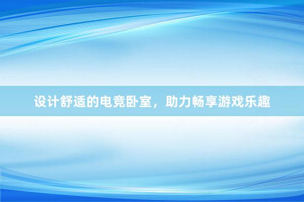 设计舒适的电竞卧室，助力畅享游戏乐趣